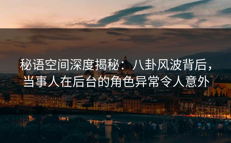 秘语空间深度揭秘：八卦风波背后，当事人在后台的角色异常令人意外