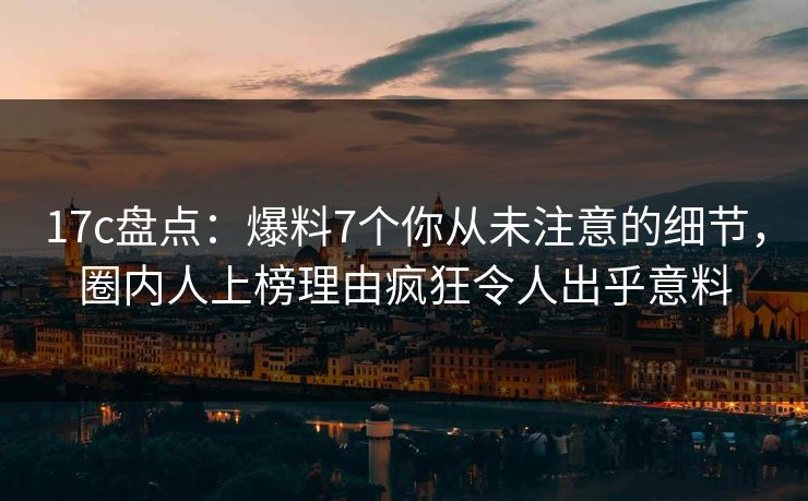 17c盘点：爆料7个你从未注意的细节，圈内人上榜理由疯狂令人出乎意料