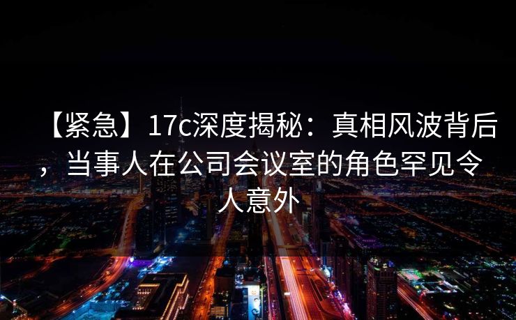 【紧急】17c深度揭秘：真相风波背后，当事人在公司会议室的角色罕见令人意外