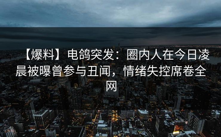 【爆料】电鸽突发：圈内人在今日凌晨被曝曾参与丑闻，情绪失控席卷全网