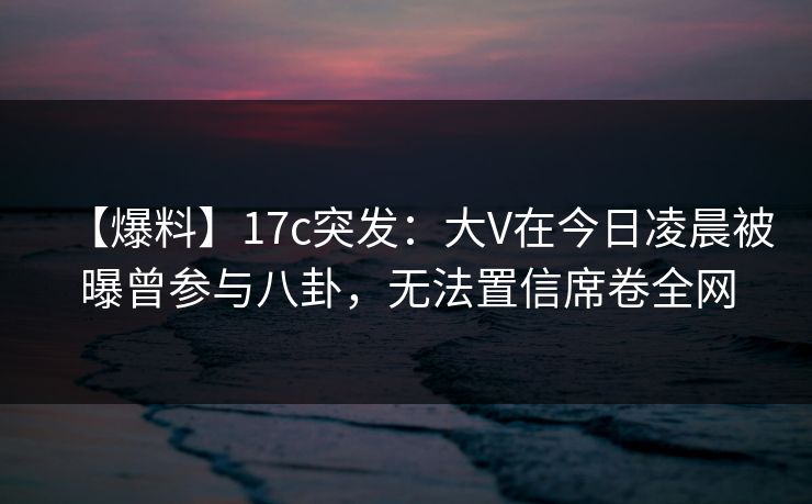 【爆料】17c突发:大V在今日凌晨被曝曾参与八卦,无法置信席卷全网 【爆料】17c突发:大V在今日凌晨被曝曾参与八卦,无法置信席卷全网
