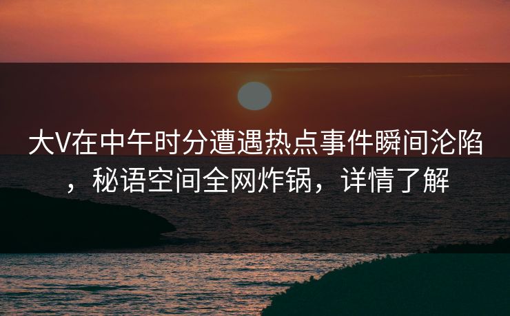 大V在中午时分遭遇热点事件瞬间沦陷，秘语空间全网炸锅，详情了解