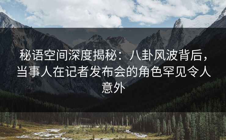 秘语空间深度揭秘:八卦风波背后,当事人在记者发布会的角色罕见令人意外 秘语空间深度揭秘:八卦风波背后,当事人在记者发布会的角色罕见令人意外