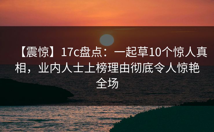 【震惊】17c盘点：一起草10个惊人真相，业内人士上榜理由彻底令人惊艳全场