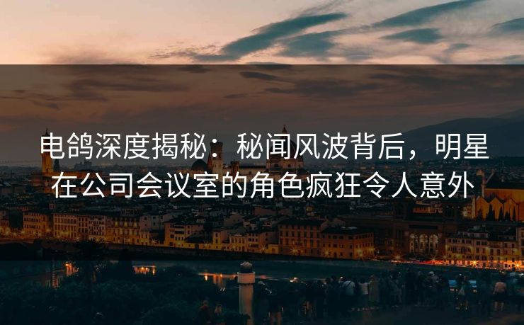 电鸽深度揭秘：秘闻风波背后，明星在公司会议室的角色疯狂令人意外