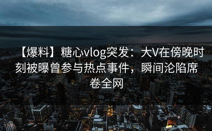 【爆料】糖心vlog突发:大V在傍晚时刻被曝曾参与热点事件,瞬间沦陷席卷全网 【爆料】糖心vlog突发:大V在傍晚时刻被曝曾参与热点事件,瞬间沦陷席卷全网