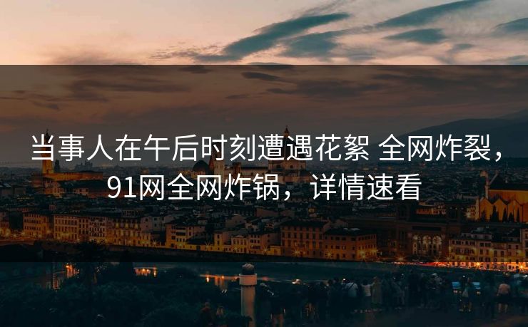 当事人在午后时刻遭遇花絮 全网炸裂,91网全网炸锅,详情速看 当事人在午后时刻遭遇花絮 全网炸裂,91网全网炸锅,详情速看