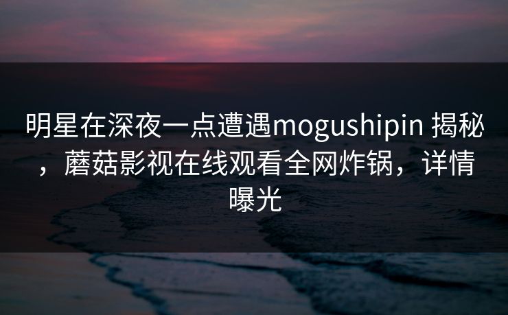 明星在深夜一点遭遇mogushipin 揭秘,蘑菇影视在线观看全网炸锅,详情曝光 明星在深夜一点遭遇mogushipin 揭秘,蘑菇影视在线观看全网炸锅,详情曝光