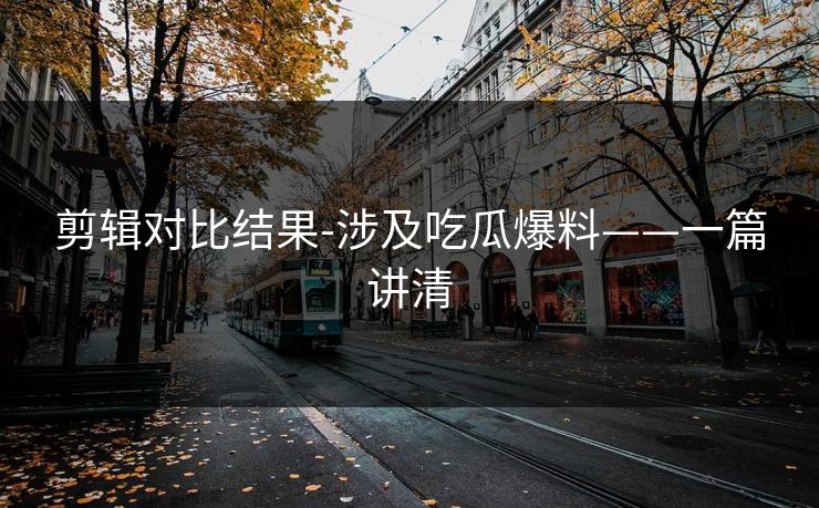 剪辑对比结果-涉及吃瓜爆料——一篇讲清