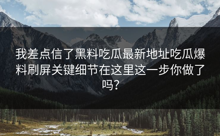 我差点信了黑料吃瓜最新地址吃瓜爆料刷屏关键细节在这里这一步你做了吗？