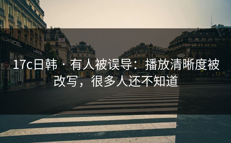 17c日韩 · 有人被误导：播放清晰度被改写，很多人还不知道